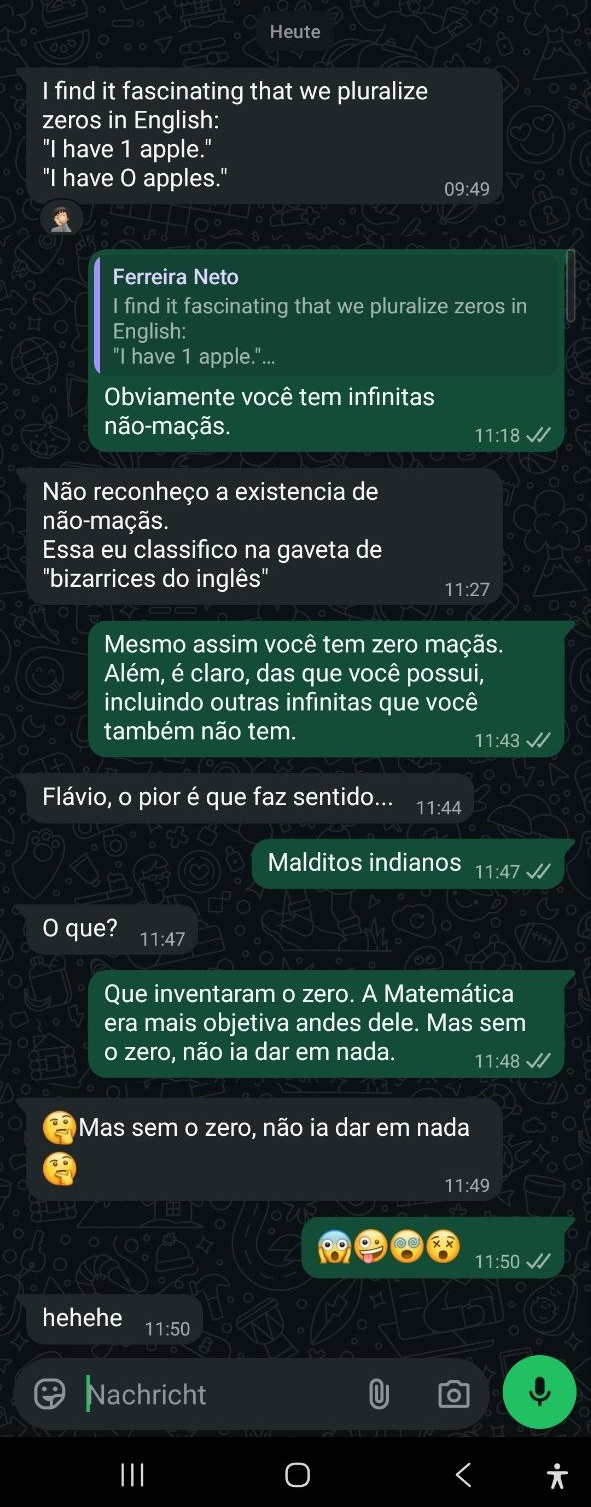 I find it fascinating that we pluralize zeros in English: "I have 1 apple." "I have 0 apples." Obviamente você tem infinitas não-maçãs. Não reconheço a existência de não-maçãs. Essa eu classifico na gaveta de "bizarrices do inglês". Mesmo assim você tem zero maçãs. Além, é claro, da que você possui, incluindo outras infinitas que você também não tem. Flávio, o pior é que faz sentido. Malditos indianos. O que? Que inventaram o zero. Matemática era mais objetiva antes dele. Mas sem o zero, não ia dar em nada.